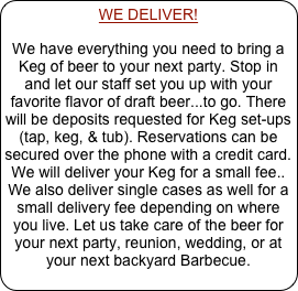 WE DELIVER!
We have everything you need to bring a Keg of beer to your next party. Stop in and let our staff set you up with your favorite flavor of draft beer...to go. There will be deposits requested for Keg set-ups (tap, keg, & tub). Reservations can be secured over the phone with a credit card.  We will deliver your Keg for a small fee.. We also deliver single cases as well for a small delivery fee depending on where you live. Let us take care of the beer for your next party, reunion, wedding, or at your next backyard Barbecue.
