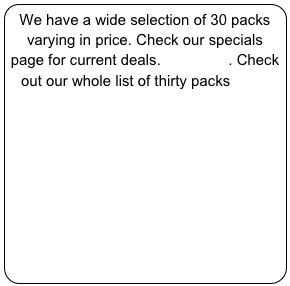 We have a wide selection of 30 packs varying in price. Check our specials page for current deals. click here. Check out our whole list of thirty packs here.