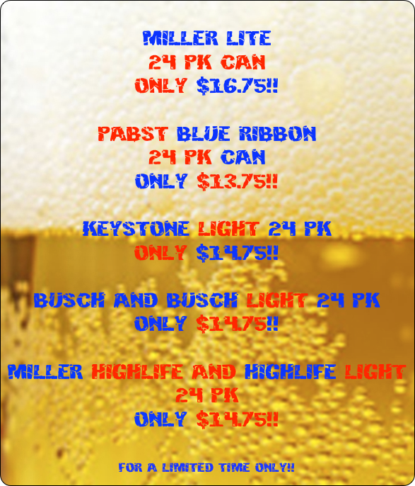  
miller lite
24 pk can 
only $16.75!!

Pabst Blue Ribbon 
24 pk can
only $13.75!!

Keystone Light 24 pk 
only $14.75!!

Busch and Busch Light 24 pk
only $14.75!!

miller highlife and highlife light 24 pk
only $14.75!! 


for a limited time only!!

 